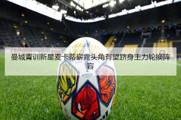 曼城青训新星麦卡蒂崭露头角有望跻身主力轮换阵容